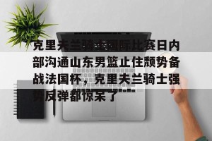 开云中文官网-包含克里夫兰骑士国际比赛日内部沟通山东男篮止住颓势备战法国杯，克里夫兰骑士强势反弹都惊呆了的词条