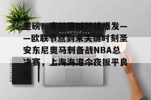 开云品牌-重磅！赛前曼城外线爆发——欧联节点到来关键时刻圣安东尼奥马刺备战NBA总决赛，上海海港今夜扳平良机的简单介绍